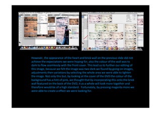 However, the appearance of the heart and brick wall on the previous slide did not
achieve the expectations we were hoping for, also the colour of the wall was to
dark to flow seamlessly with the front cover. This lead us to further our editing of
this image, because we felt the image was two dark we found by going on images,
adjustments then variations by selecting the whole area we were able to lighten
the image. Not only this but, by looking at the cover of the DVD the colour of the
background has a hint of pink, we thought that by incorporating this onto the brick
wall featured on the back of the DVD, it as a whole will look more together and
therefore would be of a high standard. Fortunately, by pressing magenta more we
were able to create a effect we were looking for.
 
