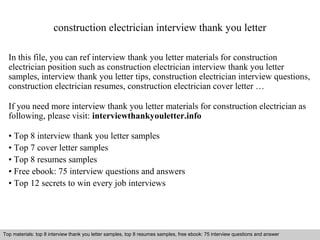 construction electrician interview thank you letter 
In this file, you can ref interview thank you letter materials for construction 
electrician position such as construction electrician interview thank you letter 
samples, interview thank you letter tips, construction electrician interview questions, 
construction electrician resumes, construction electrician cover letter … 
If you need more interview thank you letter materials for construction electrician as 
following, please visit: interviewthankyouletter.info 
• Top 8 interview thank you letter samples 
• Top 7 cover letter samples 
• Top 8 resumes samples 
• Free ebook: 75 interview questions and answers 
• Top 12 secrets to win every job interviews 
Top materials: top 8 interview thank you letter samples, top 8 resumes samples, free ebook: 75 interview questions and answer 
Interview questions and answers – free download/ pdf and ppt file 
 
