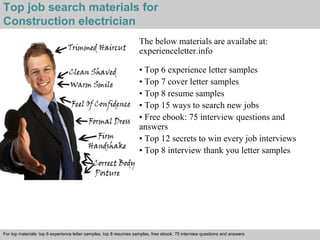 Top job search materials for 
Construction electrician 
The below materials are availabe at: 
experienceletter.info 
• Top 6 experience letter samples 
• Top 7 cover letter samples 
• Top 8 resume samples 
• Top 15 ways to search new jobs 
• Free ebook: 75 interview questions and 
answers 
• Top 12 secrets to win every job interviews 
• Top 8 interview thank you letter samples 
For top materials: top 6 experience letter samples, top 8 resumes samples, free ebook: 75 interview questions and answers 
Interview questions and answers – free download/ pdf and ppt file 
