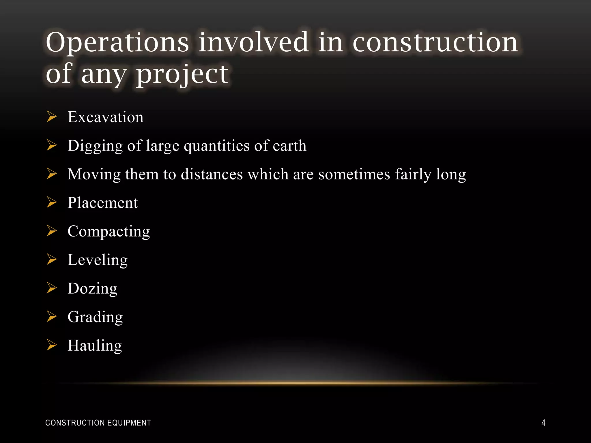 Operations involved in construction
of any project
 Excavation
 Digging of large quantities of earth
 Moving them to distances which are sometimes fairly long
 Placement
 Compacting
 Leveling
 Dozing
 Grading
 Hauling



CONSTRUCTION EQUIPMENT                                       4
 