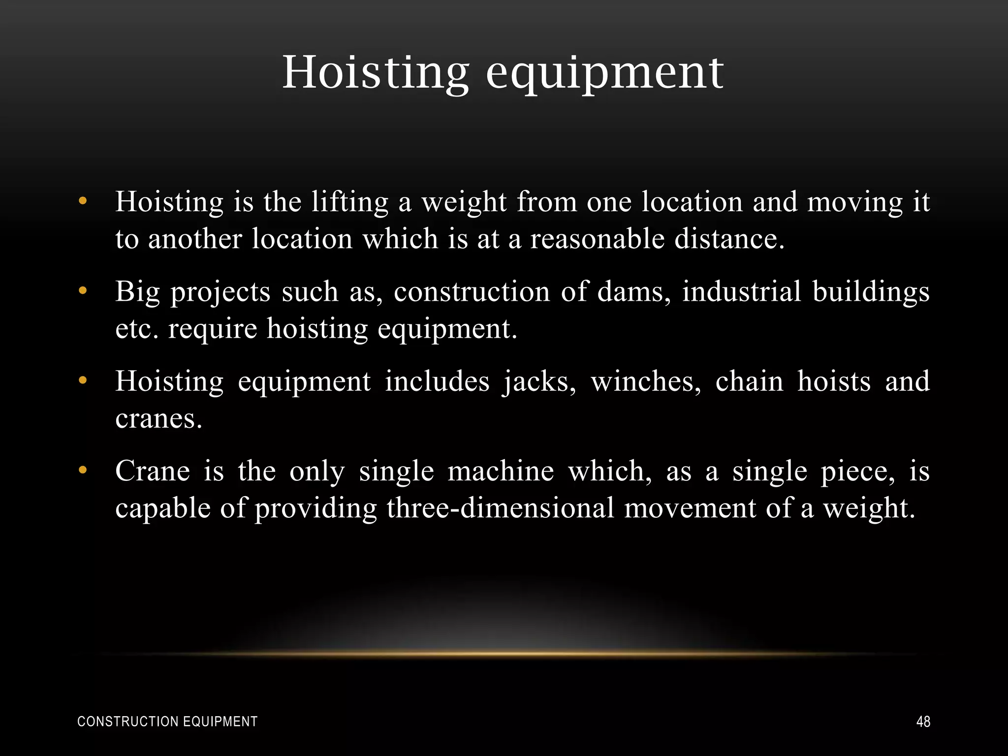 Hoisting equipment

• Hoisting is the lifting a weight from one location and moving it
  to another location which is at a reasonable distance.
• Big projects such as, construction of dams, industrial buildings
  etc. require hoisting equipment.
• Hoisting equipment includes jacks, winches, chain hoists and
  cranes.
• Crane is the only single machine which, as a single piece, is
  capable of providing three-dimensional movement of a weight.




CONSTRUCTION EQUIPMENT                                          48
 