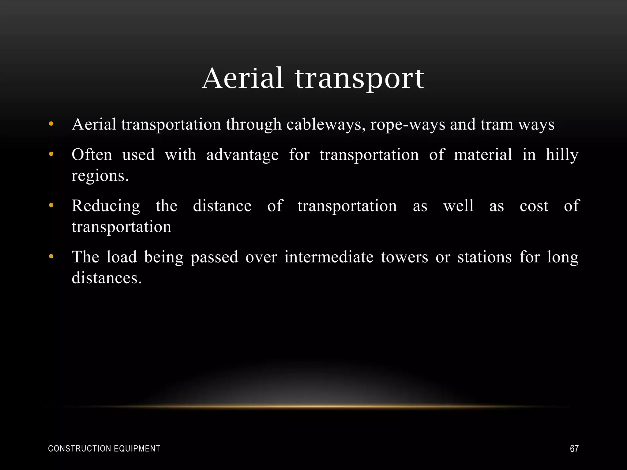 Aerial transport
• Aerial transportation through cableways, rope-ways and tram ways
• Often used with advantage for transportation of material in hilly
  regions.
• Reducing the distance of transportation as well as cost of
  transportation
• The load being passed over intermediate towers or stations for long
  distances.




CONSTRUCTION EQUIPMENT                                               67
 