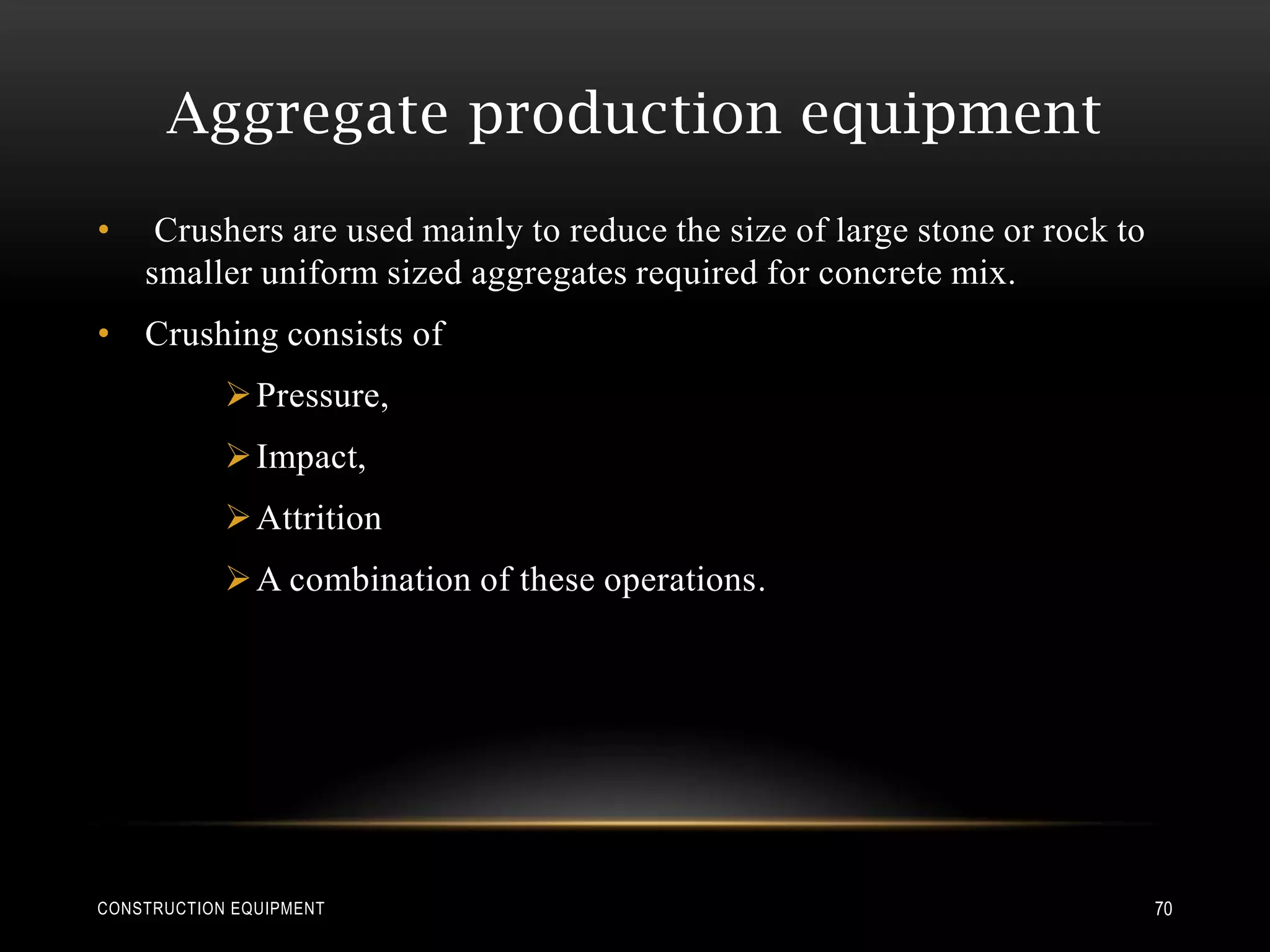 Aggregate production equipment
•    Crushers are used mainly to reduce the size of large stone or rock to
    smaller uniform sized aggregates required for concrete mix.
• Crushing consists of
             Pressure,
             Impact,
             Attrition
             A combination of these operations.




CONSTRUCTION EQUIPMENT                                                       70
 
