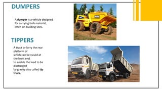DUMPERS
A dumper is a vehicle designed
for carrying bulk material,
often on building sites.
TIPPERS
A truck or lorry the rear
platform of
which can be raised at
the front end
to enable the load to be
discharged
by gravity also called tip
truck.
 