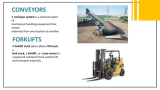 CONVEYORS
A conveyor system is a common piece
of
mechanical handling equipment that
moves
materials from one location to another
FORKLIFTS
A forklift truck (also called a lift truck,
a
fork truck, a forklift, or a tow-motor) is
a powered industrial truck used to lift
and transport materials.
 