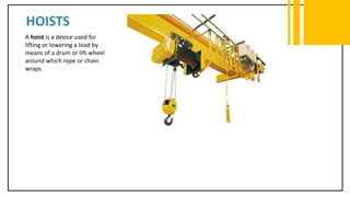 HOISTS
A hoist is a device used for
lifting or lowering a load by
means of a drum or lift-wheel
around which rope or chain
wraps.
 