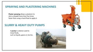 SPRAYING AND PLASTERING MACHINES
Plaster spraying allows a plasterer to
skim a drywall more than five times
faster than using a hand float to apply it.
SLURRY & HEAVY DUTY PUMPS
A pump is a device used to
move fluids,
such as liquids, gases or slurries.
 