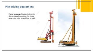 Pile driving equipment
Plaster spraying allows a plasterer to
skim a drywall more than five times
faster than using a hand float to apply it.
 