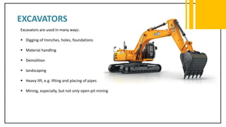 EXCAVATORS
Excavators are used in many ways:
 Digging of trenches, holes, foundations
 Material handling
 Demolition
 landscaping
 Heavy lift, e.g. lifting and placing of pipes
 Mining, especially, but not only open-pit mining
 