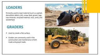 LOADERS
Primarily used to load material (such as asphalt,
demolition debris, dirt, snow, feed, gravel, logs,
raw minerals, recycled material, rock, sand, and
woodchips)
GRADERS
 Used to create a flat surface.
 Graders are commonly used in the
construction and maintenance of dirt
roads and gravel roads.
 