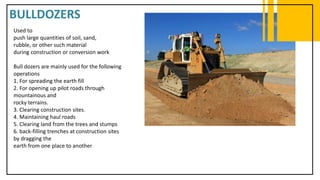 BULLDOZERS
Used to
push large quantities of soil, sand,
rubble, or other such material
during construction or conversion work
Bull dozers are mainly used for the following
operations
1. For spreading the earth fill
2. For opening up pilot roads through
mountainous and
rocky terrains.
3. Clearing construction sites.
4. Maintaining haul roads
5. Clearing land from the trees and stumps
6. back-filling trenches at construction sites
by dragging the
earth from one place to another
 