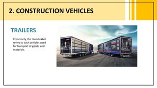 2. CONSTRUCTION VEHICLES
TRAILERS
Commonly, the term trailer
refers to such vehicles used
for transport of goods and
materials.
 