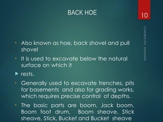 BACK HOE
• Also known as hoe, back shovel and pull
shovel
• It is used to excavate below the natural
surface on which it
 rests.
• Generally used to excavate trenches, pits
for basements and also for grading works,
which requires precise control of depths.
• The basic parts are boom, Jack boom,
Boom foot drum, Boom sheave, Stick
sheave, Stick, Bucket and Bucket sheave
CONSTRUCTION
EQUIPMENT
10
 