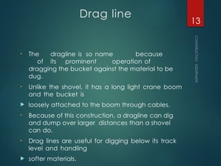 Drag line
• The dragline is so name because
of its prominent operation of
dragging the bucket against the material to be
dug.
• Unlike the shovel, it has a long light crane boom
and the bucket is
 loosely attached to the boom through cables.
• Because of this construction, a dragline can dig
and dump over larger distances than a shovel
can do.
• Drag lines are useful for digging below its track
level and handling
 softer materials.
CONSTRUCTION
EQUIPMENT
13
 