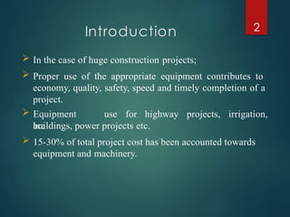 Introduction 2
 In the case of huge construction projects;
 Proper use of the appropriate equipment contributes to
economy, quality, safety, speed and timely completion of a
project.
 Equipment
are
use for highway projects, irrigation,
buildings, power projects etc.
 15-30% of total project cost has been accounted towards
equipment and machinery.
 