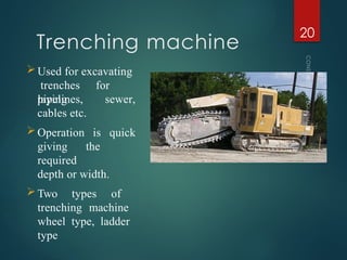 Trenching machine
CONSTRUCTION
EQUIPMENT
20
Used for excavating
trenches for
laying sewer,
pipelines,
cables etc.
Operation is quick
giving the
required
depth or width.
Two types of
trenching machine
wheel type, ladder
type
 