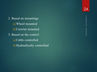 2. Based on mountings
a) Wheel mounted
b)Crawler mounted
3. Based on the control
a) Cable controlled
b)Hydraulically controlled
CONSTRUCTION
EQUIPMENT
24
 