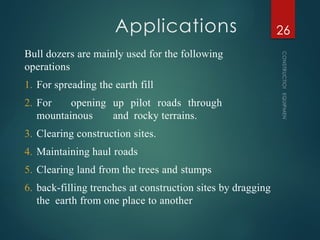 Applications
CONSTRUCTION
EQUIPMENT
26
Bull dozers are mainly used for the following
operations
1. For spreading the earth fill
2. For opening up pilot roads through
mountainous and rocky terrains.
3. Clearing construction sites.
4. Maintaining haul roads
5. Clearing land from the trees and stumps
6. back-filling trenches at construction sites by dragging
the earth from one place to another
 