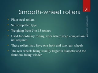 Smooth-wheel rollers
CONSTRUCTION
EQUIPMENT
31
• Plain steel rollers
• Self-propelled type
• Weighing from 5 to 15 tonnes
• Used for ordinary rolling work where deep compaction is
not required
• These rollers may have one front and two rear wheels
• The rear wheels being usually larger in diameter and the
front one being winder.
 