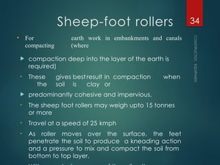 Sheep-foot rollers
 compaction deep into the layer of the earth is
required)
• These gives best result in compaction when
the soil is clay or
 predominantly cohesive and impervious.
• The sheep foot rollers may weigh upto 15 tonnes
or more
• Travel at a speed of 25 kmph
• As roller moves over the surface, the feet
penetrate the soil to produce a kneading action
and a pressure to mix and compact the soil from
bottom to top layer.
CONSTRUCTION
EQUIPMENT
34
• For
compacting
earth work in embankments and canals
(where
 