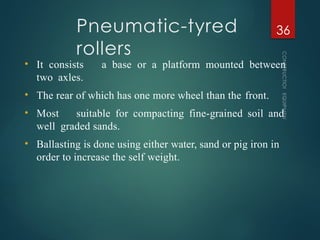 Pneumatic-tyred
rollers
CONSTRUCTION
EQUIPMENT
36
• It consists a base or a platform mounted between
two axles.
• The rear of which has one more wheel than the front.
• Most suitable for compacting fine-grained soil and
well graded sands.
• Ballasting is done using either water, sand or pig iron in
order to increase the self weight.
 