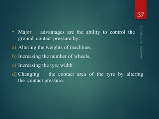 • Major advantages are the ability to control the
ground contact pressure by:
a) Altering the weights of machines,
b) Increasing the number of wheels,
c) Increasing the tyre width
d) Changing the contact area of the tyre by altering
the contact pressure.
CONSTRUCTION
EQUIPMENT
37
 