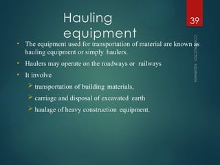 Hauling
equipment
CONSTRUCTION
EQUIPMENT
39
• The equipment used for transportation of material are known as
hauling equipment or simply haulers.
• Haulers may operate on the roadways or railways
• It involve
 transportation of building materials,
 carriage and disposal of excavated earth
 haulage of heavy construction equipment.
 