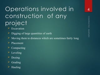 Operations involved in
construction of any
project
CONSTRUCTION
EQUIPMENT
4
 Excavation
 Digging of large quantities of earth
 Moving them to distances which are sometimes fairly long
 Placement
 Compacting
 Leveling
 Dozing
 Grading
 Hauling
 