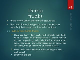 Dump
trucks
• These are used for earth moving purpose.
• The selection of the type of dump trucks for a
specific job depend on the soil condition.
(a) Side or rear dump trucks-
 These are heavy duty trucks with strongly built body
which is hinged on the truck chassis at the rear end and
one side respectively, and can be fitted to the rear in the
case of rear dump and to the hinged side in case of the
side dump, through the action of hydraulic jacks.
 These trucks are suitable for use in hauling wet clay,
sand, gravel,
 quarry rocks etc.
CONSTRUCTION
EQUIPMENT
41
 