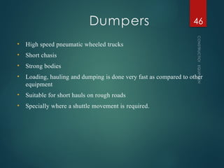 Dumpers
CONSTRUCTION
EQUIPMENT
46
• High speed pneumatic wheeled trucks
• Short chasis
• Strong bodies
• Loading, hauling and dumping is done very fast as compared to other
equipment
• Suitable for short hauls on rough roads
• Specially where a shuttle movement is required.
 
