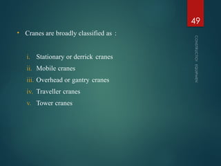 • Cranes are broadly classified as :
i. Stationary or derrick cranes
ii. Mobile cranes
iii. Overhead or gantry cranes
iv. Traveller cranes
v. Tower cranes
CONSTRUCTION
EQUIPMENT
49
 