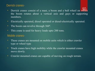Derrick cranes-
50
• Derrick cranes consist of a mast, a boom and a bull wheel on which
the boom rotates about a vertical axis and guys or supporting
members.
• Electrically operated, diesel operated or diesel-electrically operated.
• The boom can revolve through 360º.
• This crane is used for heavy loads upto 200 tons.
Mobile cranes-
• These cranes are mounted on mobile units which is either crawler
type or wheel type
• Truck cranes have high mobility while the crawler mounted cranes
move slowly.
• Crawler mounted cranes are capable of moving on rough terrain.
 