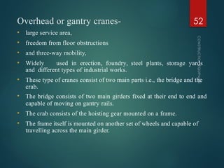 Overhead or gantry cranes-
CONSTRUCTION
EQUIPMENT
52
• large service area,
• freedom from floor obstructions
• and three-way mobility,
• Widely used in erection, foundry, steel plants, storage yards
and different types of industrial works.
• These type of cranes consist of two main parts i.e., the bridge and the
crab.
• The bridge consists of two main girders fixed at their end to end and
capable of moving on gantry rails.
• The crab consists of the hoisting gear mounted on a frame.
• The frame itself is mounted on another set of wheels and capable of
travelling across the main girder.
 