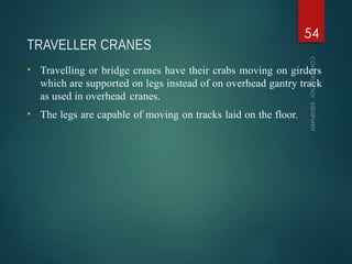 TRAVELLER CRANES
CONSTRUCTION
EQUIPMENT
54
• Travelling or bridge cranes have their crabs moving on girders
which are supported on legs instead of on overhead gantry track
as used in overhead cranes.
• The legs are capable of moving on tracks laid on the floor.
 