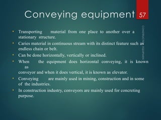 Conveying equipment
CONSTRUCTION
EQUIPMENT
57
• Transporting material from one place to another over a
stationary structure.
• Caries material in continuous stream with its distinct feature such as
endless chain or belt.
• Can be done horizontally, vertically or inclined.
• When the equipment does horizontal conveying, it is known
as
conveyor and when it does vertical, it is known as elevator.
• Conveying are mainly used in mining, construction and in some
of the industries.
• In construction industry, conveyors are mainly used for concreting
purpose.
 