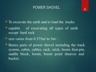 POWER SHOVEL 6
 To excavate the earth and to load the trucks
 capable of excavating all types of earth
except hard rock
 size varies from 0.375m3 to 5m3 .
 Basics parts of power shovel including the track
system, cabin, cables, rack, stick, boom foot-pin,
saddle block, boom, boom point sheaves and
bucket.
 
