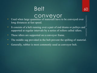 Belt
conveyor
CONSTRUCTION
EQUIPMENT
60
• Used when large quantities of materials have to be conveyed over
long distances at fast speed.
• It consists of a belt running over a pair of end drums or pulleys and
supported at regular intervals by a series of rollers called idlers.
• These idlers are supported on a conveyor frame.
• The middle sag provided in the belt prevent the spilling of material.
• Generally, rubber is most commonly used as conveyor belt.
 