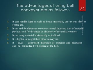 The advantages of using belt
conveyor are as follows:-
CONSTRUCTION
EQUIPMENT
62
1. It can handle light as well as heavy materials, dry or wet, fine or
coarse etc.
2. It can and for distances to convey several thousand tons of material
per hour and for distances of distances of several kilometers.
3. It can carry material horizontally or inclined.
4. It is lighter in weight then other conveyors.
5. It gives controlled discharge of material and discharge
can be controlled by the speed of the belt.
 