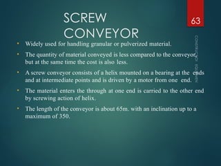 SCREW
CONVEYOR
CONSTRUCTION
EQUIPMENT
63
• Widely used for handling granular or pulverized material.
• The quantity of material conveyed is less compared to the conveyor,
but at the same time the cost is also less.
• A screw conveyor consists of a helix mounted on a bearing at the ends
and at intermediate points and is driven by a motor from one end.
• The material enters the through at one end is carried to the other end
by screwing action of helix.
• The length of the conveyor is about 65m. with an inclination up to a
maximum of 350.
 