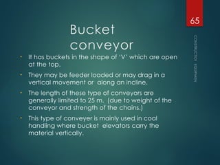 Bucket
conveyor
• It has buckets in the shape of ‘V’ which are open
at the top.
• They may be feeder loaded or may drag in a
vertical movement or along an incline.
• The length of these type of conveyors are
generally limited to 25 m. (due to weight of the
conveyor and strength of the chains.)
• This type of conveyer is mainly used in coal
handling where bucket elevators carry the
material vertically.
CONSTRUCTION
EQUIPMENT
65
 