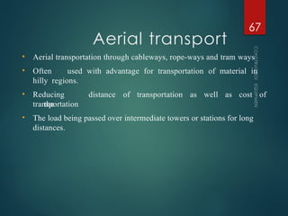 Aerial transport
CONSTRUCTION
EQUIPMENT
67
• Aerial transportation through cableways, rope-ways and tram ways
• Often used with advantage for transportation of material in
hilly regions.
• Reducing
the
distance of transportation as well as cost of
transportation
• The load being passed over intermediate towers or stations for long
distances.
 