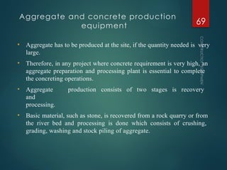 Aggregate and concrete production
equipment
CONSTRUCTION
EQUIPMENT
69
• Aggregate has to be produced at the site, if the quantity needed is very
large.
• Therefore, in any project where concrete requirement is very high, an
aggregate preparation and processing plant is essential to complete
the concreting operations.
• Aggregate production consists of two stages is recovery
and
processing.
• Basic material, such as stone, is recovered from a rock quarry or from
the river bed and processing is done which consists of crushing,
grading, washing and stock piling of aggregate.
 