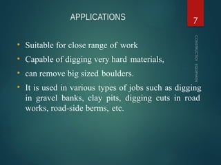 APPLICATIONS
CONSTRUCTION
EQUIPMENT
7
• Suitable for close range of work
• Capable of digging very hard materials,
• can remove big sized boulders.
• It is used in various types of jobs such as digging
in gravel banks, clay pits, digging cuts in road
works, road-side berms, etc.
 