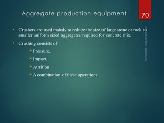 Aggregate production equipment
CONSTRUCTION
EQUIPMENT
70
• Crushers are used mainly to reduce the size of large stone or rock to
smaller uniform sized aggregates required for concrete mix.
• Crushing consists of
Pressure,
Impact,
Attrition
A combination of these operations.
 