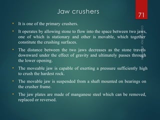 Jaw crushers
CONSTRUCTION
EQUIPMENT
71
• It is one of the primary crushers.
• It operates by allowing stone to flow into the space between two jaws,
one of which is stationary and other is movable, which together
constitute the crushing surfaces.
• The distance between the two jaws decreases as the stone travels
downward under the effect of gravity and ultimately passes through
the lower opening.
• The moveable jaw is capable of exerting a pressure sufficiently high
to crush the hardest rock.
• The movable jaw is suspended from a shaft mounted on bearings on
the crusher frame.
• The jaw plates are made of manganese steel which can be removed,
replaced or reversed.
 