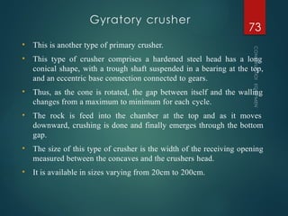 Gyratory crusher
CONSTRUCTION
EQUIPMENT
73
• This is another type of primary crusher.
• This type of crusher comprises a hardened steel head has a long
conical shape, with a trough shaft suspended in a bearing at the top,
and an eccentric base connection connected to gears.
• Thus, as the cone is rotated, the gap between itself and the walling
changes from a maximum to minimum for each cycle.
• The rock is feed into the chamber at the top and as it moves
downward, crushing is done and finally emerges through the bottom
gap.
• The size of this type of crusher is the width of the receiving opening
measured between the concaves and the crushers head.
• It is available in sizes varying from 20cm to 200cm.
 