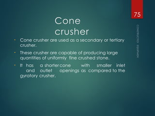 Cone
crusher
• Cone crusher are used as a secondary or tertiary
crusher.
• These crusher are capable of producing large
quantities of uniformly fine crushed stone.
• It has a shorter cone with smaller inlet
and outlet openings as compared to the
gyratory crusher.
CONSTRUCTION
EQUIPMENT
75
 