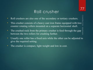 Roll crusher
CONSTRUCTION
EQUIPMENT
77
• Roll crushers are also one of the secondary or tertiary crushers.
• This crusher consists of a heavy cast iron frame equipped with two
counter rotating rollers mounted on a separate horizontal shaft.
• The crushed rock from the primary crusher is feed through the gap
between the two rollers for crushing further.
• Usually one roller has a fixed axis while the other can be adjusted to
give the required setting.
• The crusher is compact, light weight and low in cost.
 