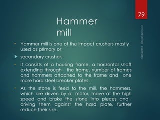 Hammer
mill
• Hammer mill is one of the impact crushers mostly
used as primary or
 secondary crusher.
• It consists of a housing frame, a horizontal shaft
extending through the frame, number of frames
and hammers attached to the frame and one
more hard steel breaker plates.
• As the stone is feed to the mill, the hammers,
which are driven by a motor, move at the high
speed and brake the stone into pieces and
driving them against the hard plate, further
reduce their size.
CONSTRUCTION
EQUIPMENT
79
 