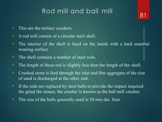 Rod mill and ball mill
CONSTRUCTION
EQUIPMENT
81
• This are the tertiary crushers.
• A rod mill consist of a circular steel shell.
• The interior of the shell is lined on the inside with a hard material
wearing surface.
• The shell contains a number of steel rods.
• The length of these rod is slightly less then the length of the shell.
• Crushed stone is feed through the inlet and fine aggregate of the size
of sand is discharged at the other end.
• If the rods are replaced by steel balls to provide the impact required
the grind the stones, the crusher is known as the ball mill crusher.
• The size of the balls generally used is 50 mm dia. Size.
 